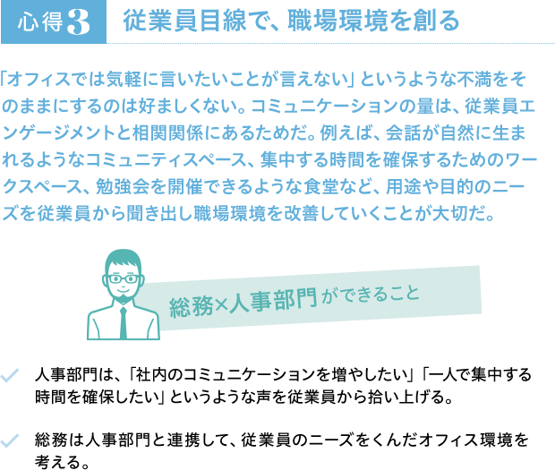 心得3 従業員目線で、職場環境を創る 「オフィスでは気軽に言いたいことが言えない」というような不満をそのままにするのは好ましくない。コミュニケーションの量は、従業員エンゲージメントと相関関係にあるためだ。例えば、会話が自然に生まれるようなコミュニティスペース、集中する時間を確保するためのワークスペース、勉強会を開催できるような食堂など、用途や目的のニーズを従業員から聞き出し職場環境を改善していくことが大切だ。 総務×人事部門ができること 人事部門は、「社内のコミュニケーションを増やしたい」「一人で集中する時間を確保したい」というような声を従業員から拾い上げる。 総務は人事部門と連携して、従業員のニーズをくんだオフィス環境を考える。