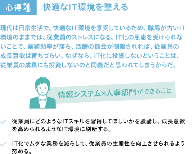 心得4 快適なIT環境を整える 現代は日常生活で、快適なIT環境を享受しているため、職場が古いIT環境のままでは、従業員のストレスになる。IT化の恩恵を受けられないことで、業務効率が落ち、活躍の機会が制限されれば、従業員の成長意欲は育ちづらい。なぜなら、IT化に投資しないということは、従業員の成長にも投資しないのと同義だと思われてしまうからだ。 情報システム×人事部門ができること 従業員にどのようなITスキルを習得してほしいかを議論し、成長意欲を高められるようなIT環境に刷新する。 IT化でムダな業務を減らして、従業員の生産性を向上させられるよう努める。