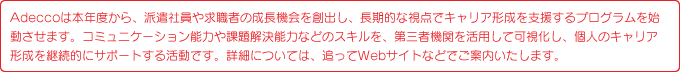 Adeccoは本年度から、派遣社員や求職者の成長機会を創出し、長期的な視点でキャリア形成を支援するプログラムを始動させます。コミュニケーション能力や課題解決能力などのスキルを、第三者機関を活用して可視化し、個人のキャリア形成を継続的にサポートする活動です。詳細については、追ってWebサイトなどでご案内いたします。