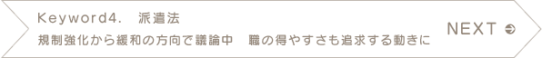 NEXT　Keyword4.　派遣法　規制強化から緩和の方向で議論中　職の得やすさも追求する動きに