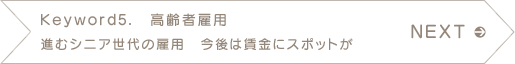 NEXT　Keyword5.　高齢者雇用　進むシニア世代の雇用　今後は賃金にスポットが