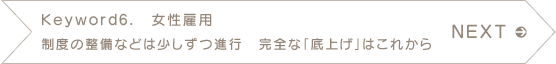 NEXT　Keyword6.　女性雇用　制度の整備などは少しずつ進行　完全な「底上げ」はこれから