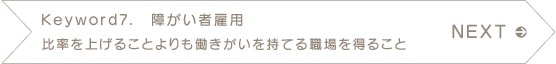 NEXT　Keyword7.　障がい者雇用　比率を上げることよりも働きがいを持てる職場を得ること