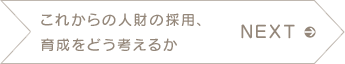 NEXT　これからの人財の採用、育成をどう考えるか