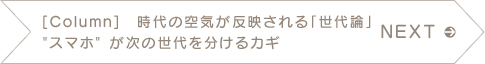 NEXT　【Column】　時代の空気が反映される「世代論」　“スマホ”が次の世代を分けるカギ