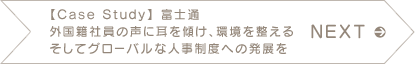 NEXT　【Case Study】 富士通 外国籍社員の声に耳を傾け、環境を整える そしてグローバルな人事制度への発展を