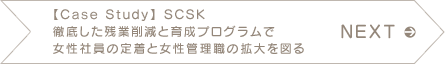 NEXT 【Case Study】 SCSK 徹底した残業削減と育成プログラムで女性社員の定着と女性管理職の拡大を図る