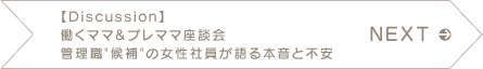 NEXT　【Discussion】 働くママ&プレママ座談会　管理職“候補”の女性社員が語る本音と不安