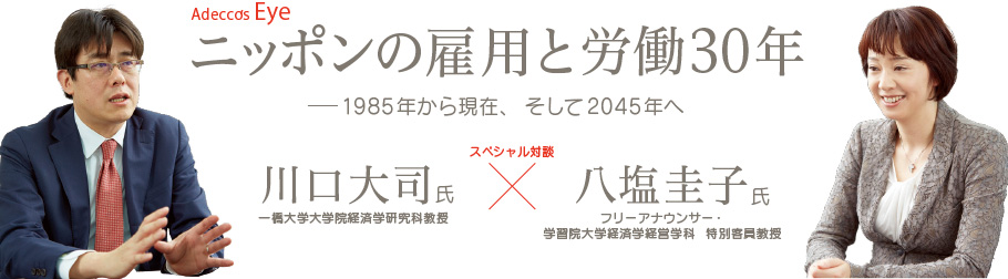 Adecco’s Eye ニッポンの雇用と労働30年 1985年から現在、そして 2045年へ 一橋大学大学院経済学研究科教授 川口大司氏 フリーアナウンサー・学習院大学経済学経営学科 特別客員教授 八塩圭子氏 スペシャル対談