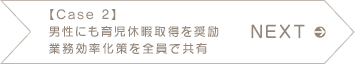 NEXT 【Case2】男性にも育児休暇取得を奨励 業務効率化策を全員で共有