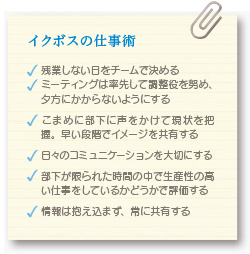 イクボスの仕事術 残業しない日をチームで決める ミーティングは率先して調整役を努め、夕方にかからないようにする こまめに部下に声をかけて現状を把握。早い段階でイメージを共有する 日々のコミュニケーションを大切にする 部下が限られた時間の中で生産性の高い仕事をしているかどうかで評価する 情報は抱え込まず、常に共有する