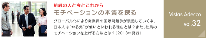 組織の人と今とこれから モチベーションの本質を探るグローバル化により従業員の国際間競争が浸透していく中、日本人は“やる気”が低いといわれる理由とは？また、社員のモチベーションを上げる方法とは？（2013年発行） Vistas Adecco vol.32