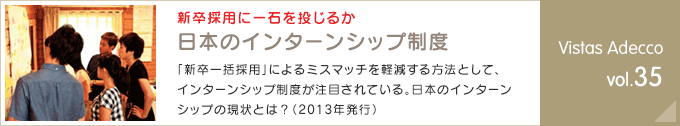 新卒採用に一石を投じるか 日本のインターンシップ制度「新卒一括採用」によるミスマッチを軽減する方法として、インターンシップ制度が注目されている。日本のインターンシップの現状とは？（2013年発行） Vistas Adecco vol.35