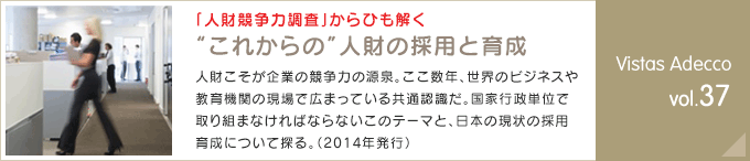 「人財競争力調査」からひも解く “これからの”人財の採用と育成 人財こそが企業の競争力の源泉。ここ数年、世界のビジネスや教育機関の現場で広まっている共通認識だ。国家行政単位で取り組まなければならないこのテーマと、日本の現状の採用育成について探る。（2014年発行） Vistas Adecco vol.37