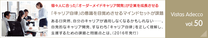 個々人に合った「オーダーメイドキャリア開発」が企業を成長させる「キャリア自律」の意識を目覚めさせるマインドセットが課題ある日突然、自分のキャリアが通用しなくなるかもしれない──。自発的なキャリア開発、すなわち「キャリア自律」を正しく理解し、支援するための課題と問題点とは。（2016年発行） Vistas Adecco vol.50