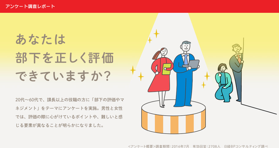 アンケート調査レポート あなたは部下を正しく評価できていますか？20代～60代で、課長以上の役職の方に「部下の評価やマネジメント」をテーマにアンケートを実施。男性と女性では、評価の際に心がけているポイントや、難しいと感じる要素が異なることが明らかになりました。 ＜アンケート概要＞調査期間：2016年7月　有効回答：2708人　日経BPコンサルティング調べ