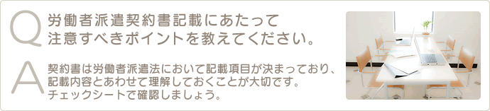 Q 労働者派遣契約書記載にあたって注意すべきポイントを教えてください。A 契約書は労働者派遣法において記載項目が決まっており、記載内容とあわせて理解しておくことが大切です。チェックシートで確認しましょう。