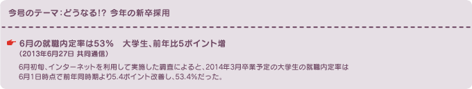 今号のテーマ：どうなる!? 今年の新卒採用　6月の就職内定率は53％　大学生、前年比5ポイント増