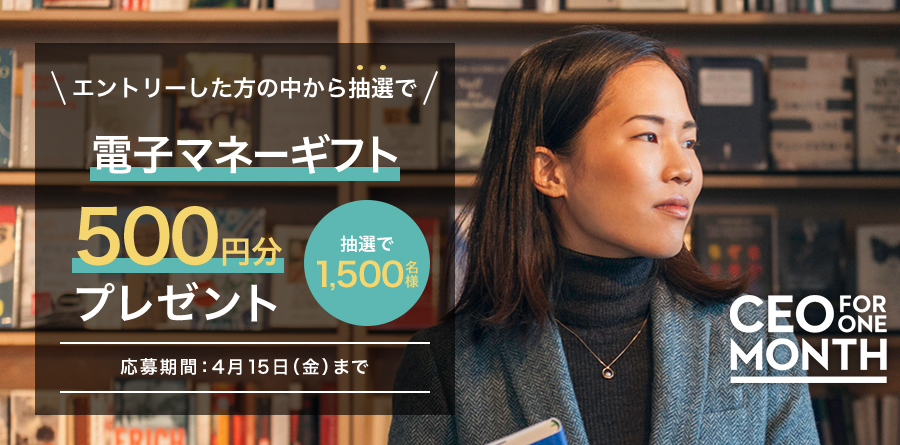 エントリーした方の中から抽選で電子マネーギフト500円分プレゼント 抽選で1,500名様 応募期間：4月15日（金）まで CEO FOR ONE MONTH